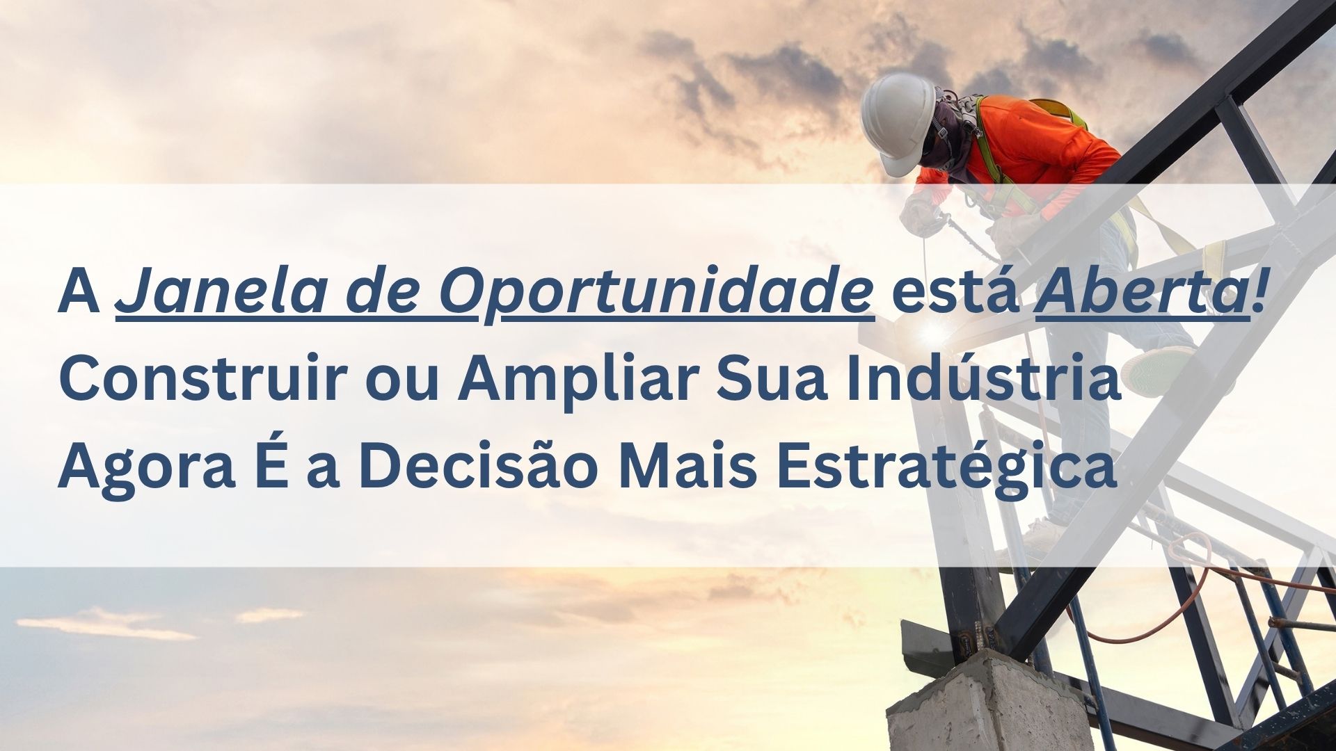 A Janela de Oportunidade está Aberta: Construir ou ampliar sua indústria agora é a decisão mais estratégica.